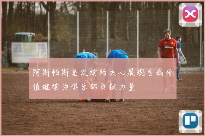 阿斯帕斯坚定续约决心展现自我价值继续为俱乐部贡献力量