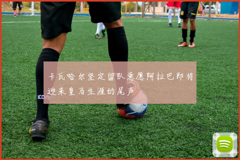 卡瓦哈尔坚定留队意愿阿拉巴即将迎来皇马生涯的尾声