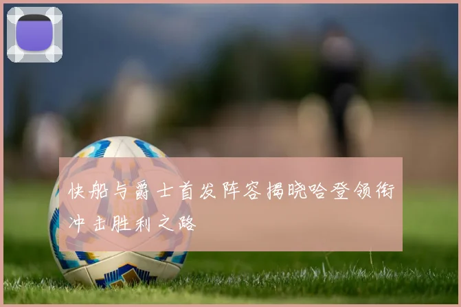 快船与爵士首发阵容揭晓哈登领衔冲击胜利之路