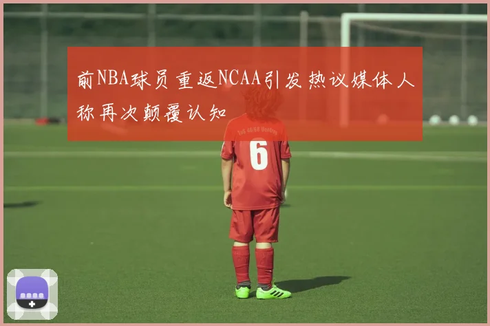 前NBA球员重返NCAA引发热议媒体人称再次颠覆认知