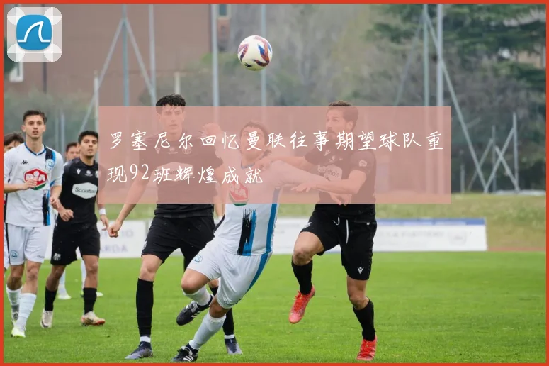 罗塞尼尔回忆曼联往事期望球队重现92班辉煌成就