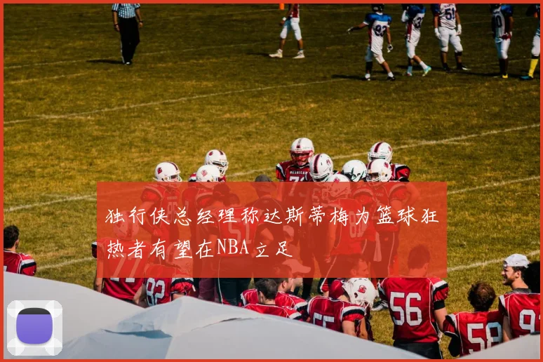 独行侠总经理称达斯蒂梅为篮球狂热者有望在NBA立足