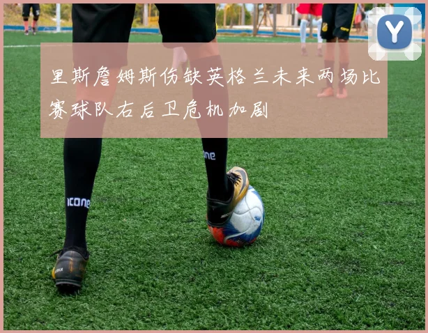 里斯詹姆斯伤缺英格兰未来两场比赛球队右后卫危机加剧