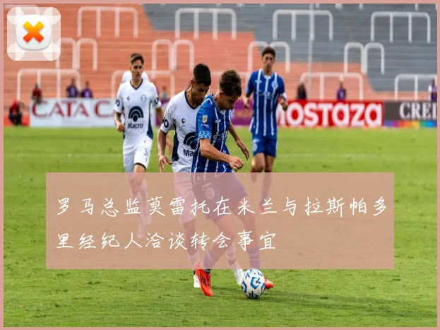 罗马总监莫雷托在米兰与拉斯帕多里经纪人洽谈转会事宜