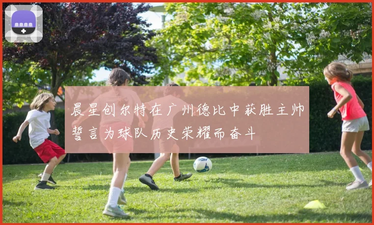 晨星创尔特在广州德比中获胜主帅誓言为球队历史荣耀而奋斗