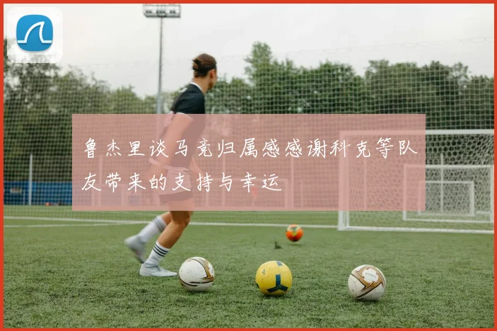 鲁杰里谈马竞归属感感谢科克等队友带来的支持与幸运