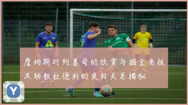 詹姆斯对约基奇的欣赏与掘金老板及助教杜德利的良好关系揭秘