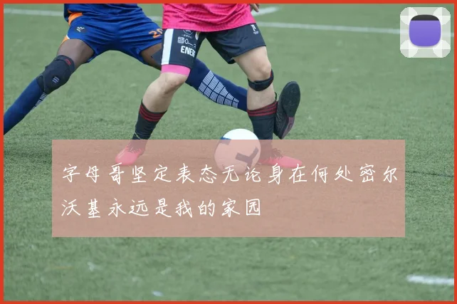 字母哥坚定表态无论身在何处密尔沃基永远是我的家园