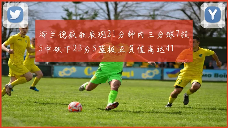 海兰德疯狂表现21分钟内三分球7投5中砍下23分5篮板正负值高达41