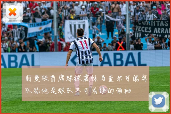 前曼联首席球探震惊马奎尔可能离队称他是球队不可或缺的领袖