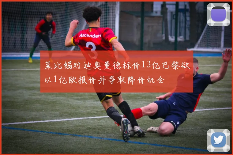 莱比锡对迪奥曼德标价13亿巴黎欲以1亿欧报价并争取降价机会