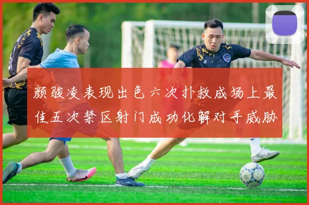 颜骏凌表现出色六次扑救成场上最佳五次禁区射门成功化解对手威胁