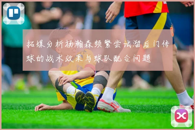 拓媒分析杨瀚森频繁尝试溜后门传球的战术效果与球队配合问题