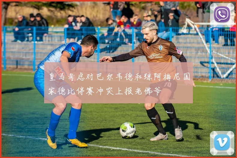 皇马考虑对巴尔韦德和琼阿梅尼国家德比停赛冲突上报老佛爷