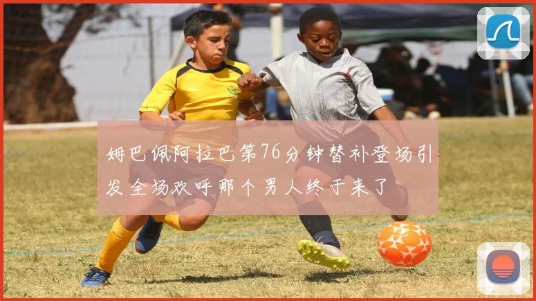 姆巴佩阿拉巴第76分钟替补登场引发全场欢呼那个男人终于来了