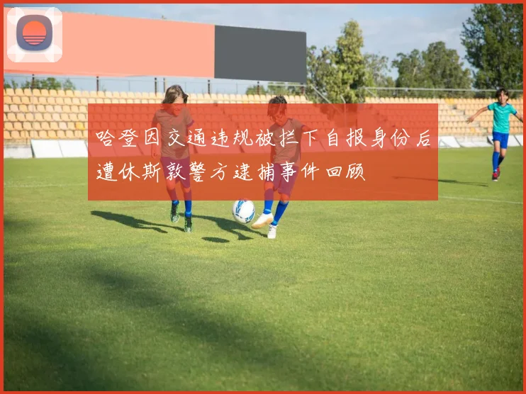 哈登因交通违规被拦下自报身份后遭休斯敦警方逮捕事件回顾