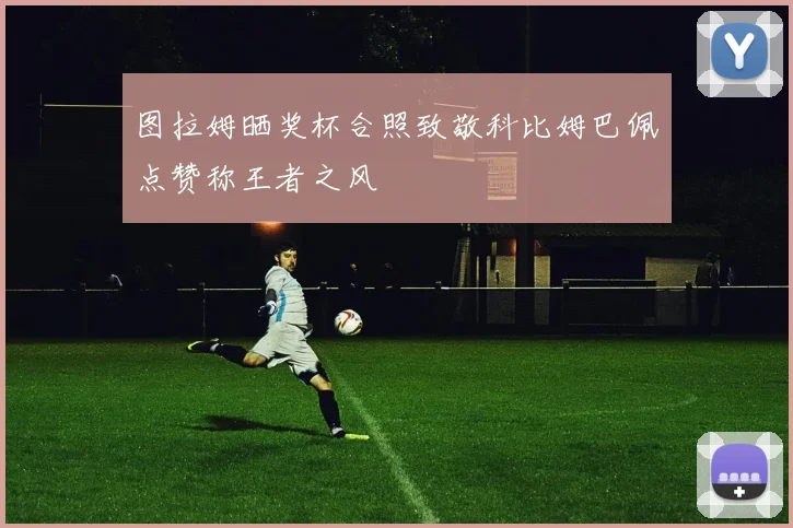图拉姆晒奖杯合照致敬科比姆巴佩点赞称王者之风