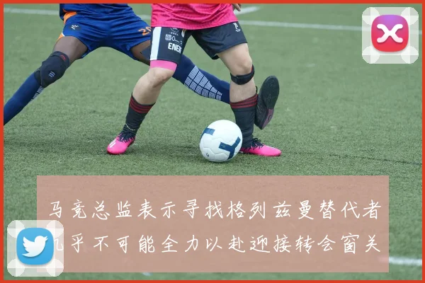 马竞总监表示寻找格列兹曼替代者几乎不可能全力以赴迎接转会窗关闭