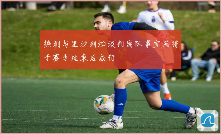 热刺与里沙利松谈判离队事宜或将于赛季结束后成行