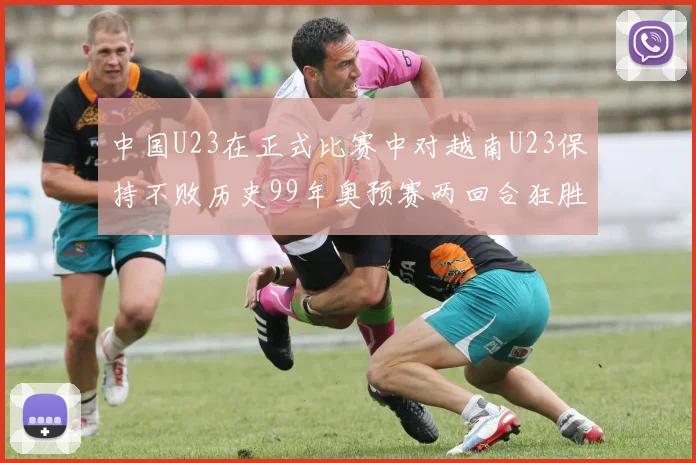 中国U23在正式比赛中对越南U23保持不败历史99年奥预赛两回合狂胜7-0