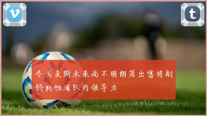 乔戈麦斯未来尚不明朗若出售将削弱利物浦队内领导力